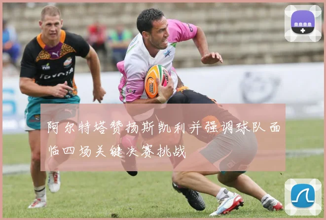 阿尔特塔赞扬斯凯利并强调球队面临四场关键决赛挑战