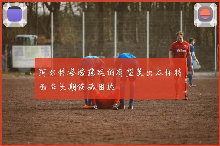 阿尔特塔透露廷伯有望复出本怀特面临长期伤病困扰