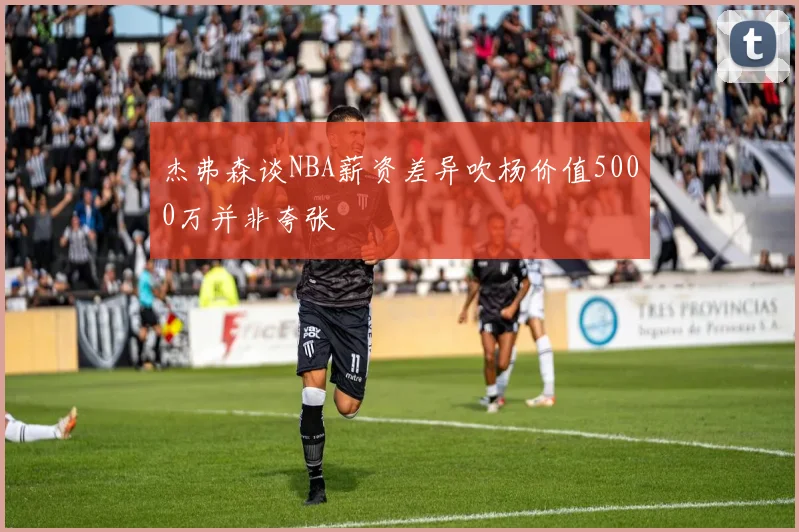 杰弗森谈NBA薪资差异吹杨价值5000万并非夸张