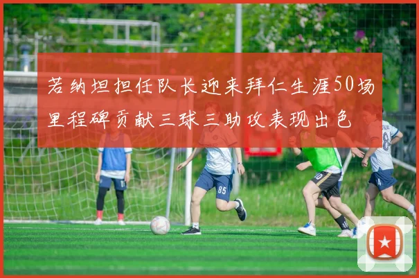 若纳坦担任队长迎来拜仁生涯50场里程碑贡献三球三助攻表现出色