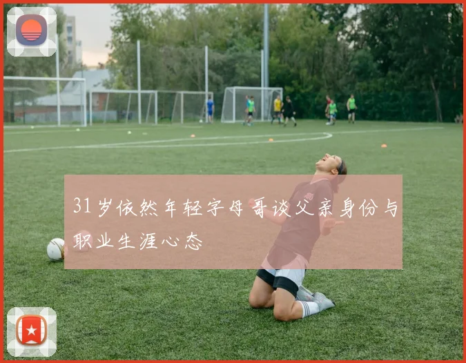 31岁依然年轻字母哥谈父亲身份与职业生涯心态
