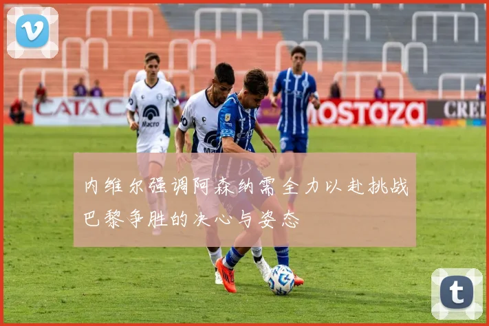 内维尔强调阿森纳需全力以赴挑战巴黎争胜的决心与姿态