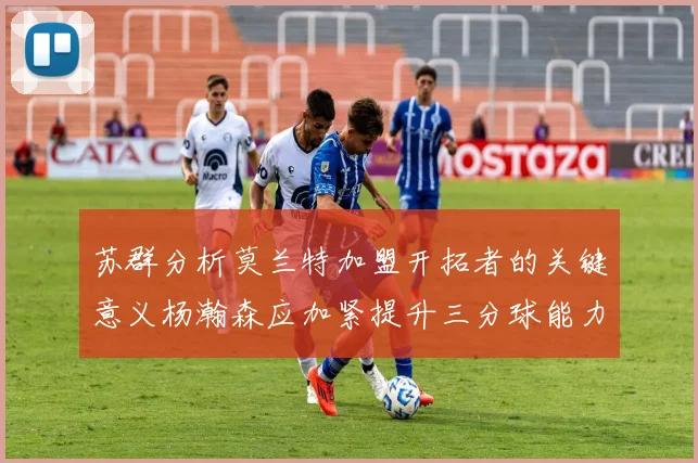 苏群分析莫兰特加盟开拓者的关键意义杨瀚森应加紧提升三分球能力