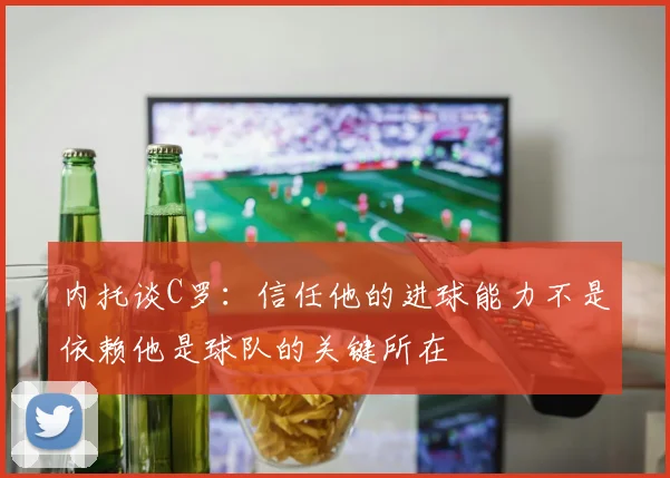 内托谈C罗：信任他的进球能力不是依赖他是球队的关键所在