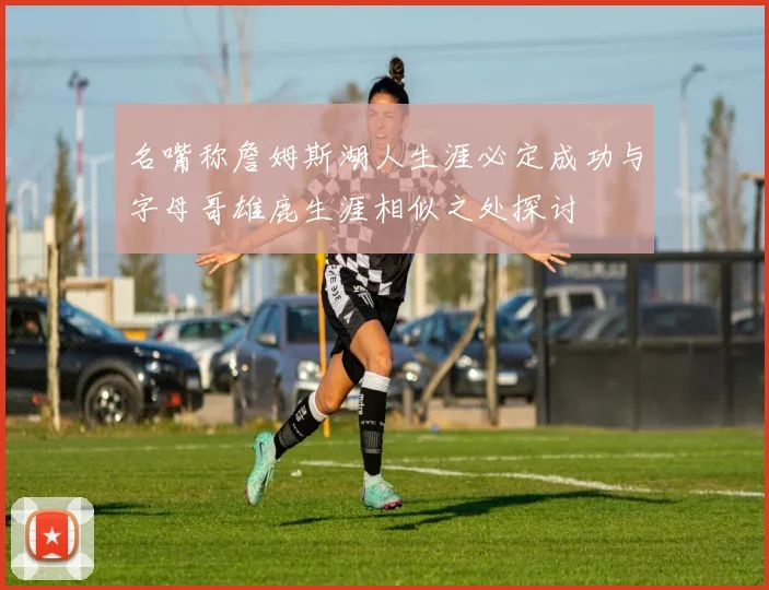 名嘴称詹姆斯湖人生涯必定成功与字母哥雄鹿生涯相似之处探讨