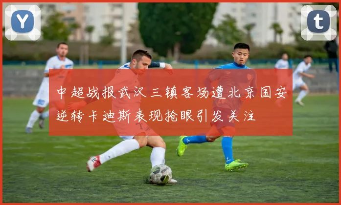 中超战报武汉三镇客场遭北京国安逆转卡迪斯表现抢眼引发关注