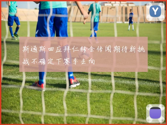 斯通斯回应拜仁转会传闻期待新挑战不确定下赛季去向
