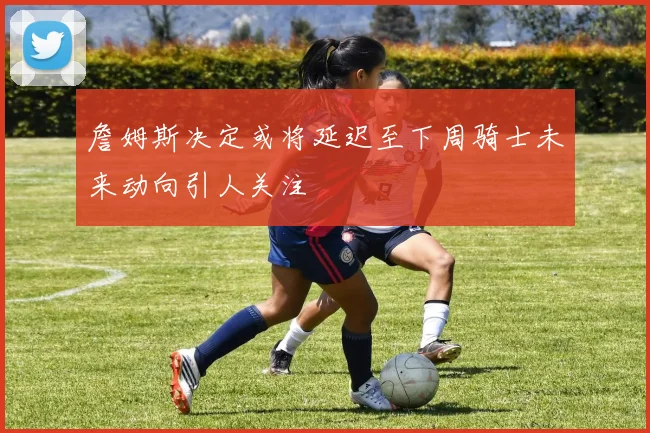 詹姆斯决定或将延迟至下周骑士未来动向引人关注