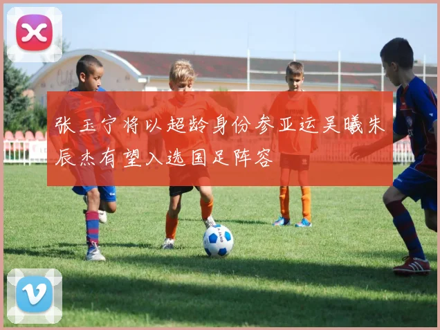 张玉宁将以超龄身份参亚运吴曦朱辰杰有望入选国足阵容
