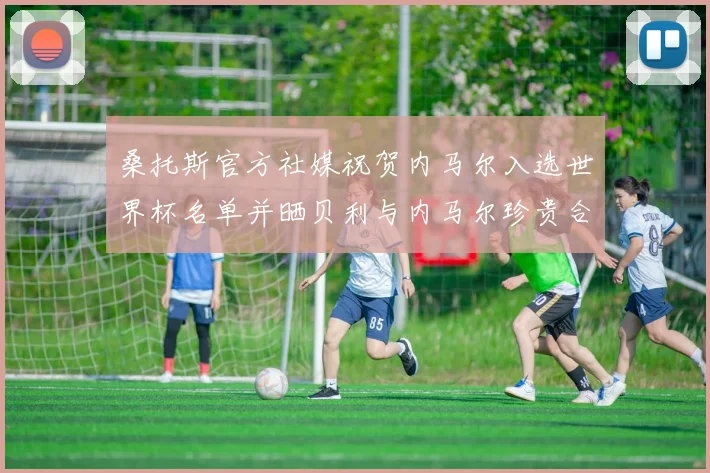 桑托斯官方社媒祝贺内马尔入选世界杯名单并晒贝利与内马尔珍贵合影