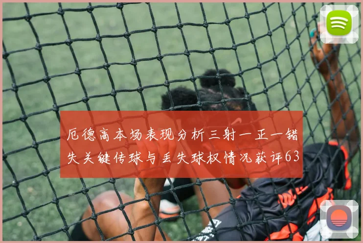厄德高本场表现分析三射一正一错失关键传球与丢失球权情况获评63分
